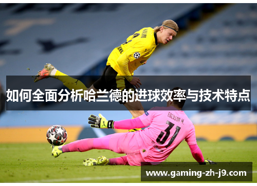 如何全面分析哈兰德的进球效率与技术特点 如何全面分析哈兰德的进球效率与技术特点