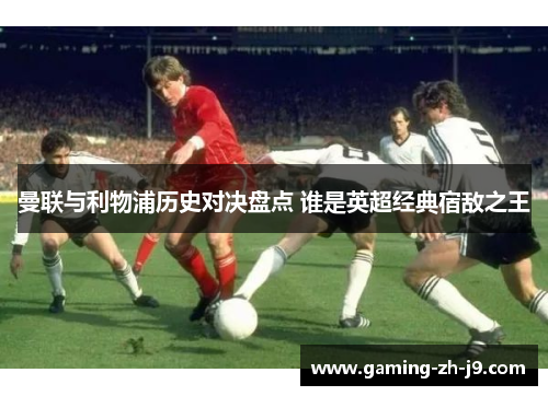 曼联与利物浦历史对决盘点 谁是英超经典宿敌之王