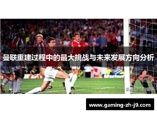 曼联重建过程中的最大挑战与未来发展方向分析 曼联重建过程中的最大挑战与未来发展方向分析
