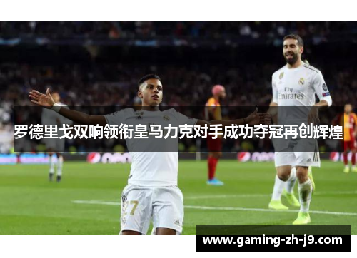 罗德里戈双响领衔皇马力克对手成功夺冠再创辉煌