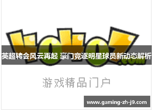 英超转会风云再起 豪门竞逐明星球员新动态解析 英超转会风云再起 豪门竞逐明星球员新动态解析