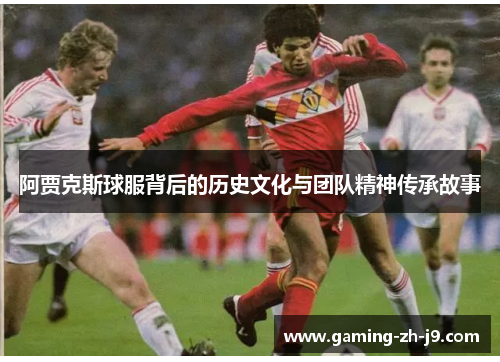 阿贾克斯球服背后的历史文化与团队精神传承故事 阿贾克斯球服背后的历史文化与团队精神传承故事